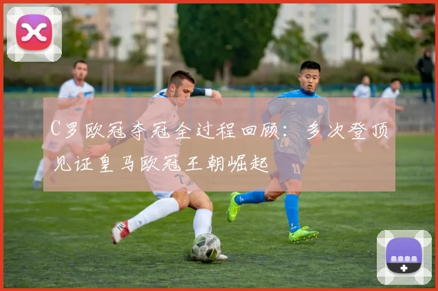 C罗欧冠夺冠全过程回顾：多次登顶见证皇马欧冠王朝崛起