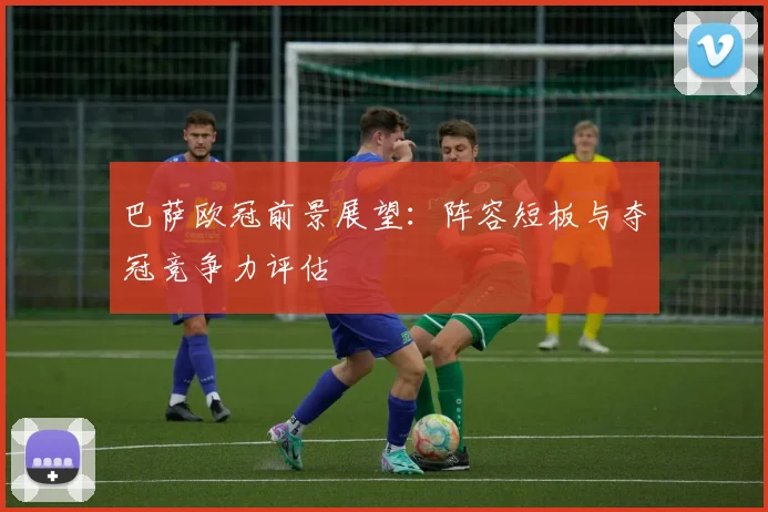 巴萨欧冠前景展望：阵容短板与夺冠竞争力评估