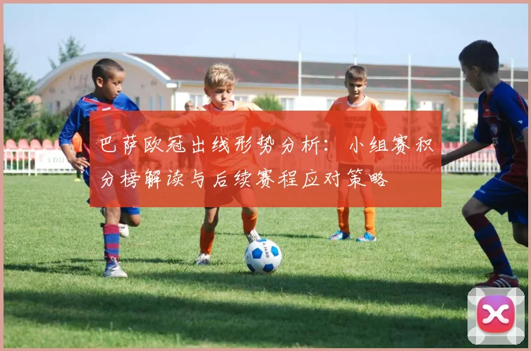 巴萨欧冠出线形势分析：小组赛积分榜解读与后续赛程应对策略