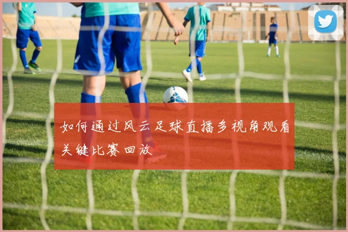 如何通过风云足球直播多视角观看关键比赛回放