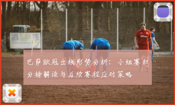 巴萨欧冠出线形势分析:小组赛积分榜解读与后续赛程应对策略